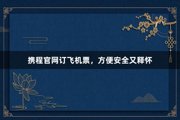 携程官网订飞机票，方便安全又释怀