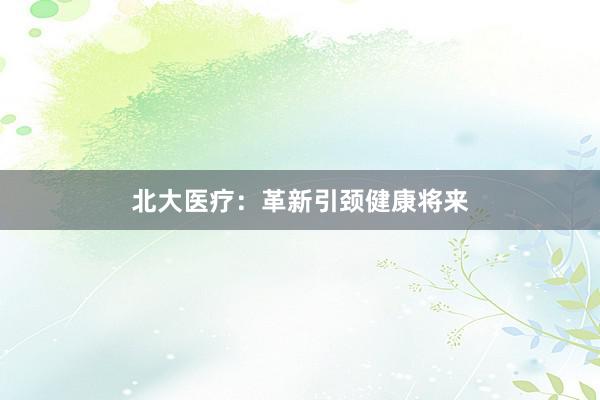 北大医疗：革新引颈健康将来