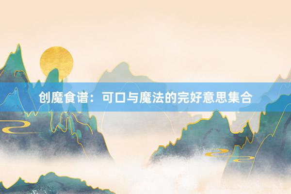 创魔食谱：可口与魔法的完好意思集合